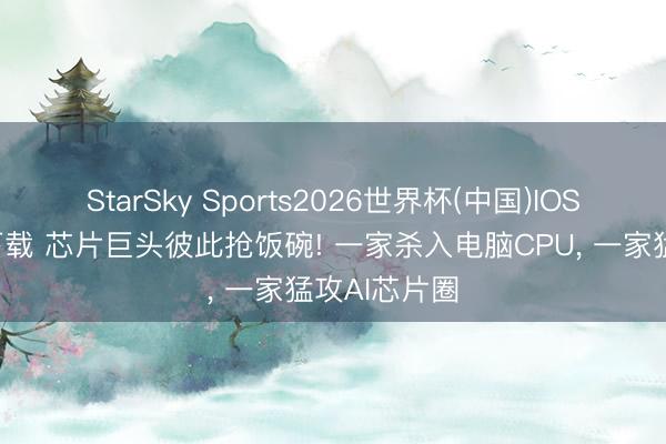 StarSky Sports2026世界杯(中国)IOS/安卓官方下载 芯片巨头彼此抢饭碗! 一家杀入电脑CPU， 一家猛攻AI芯片圈