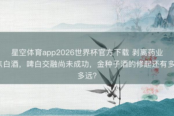 星空体育app2026世界杯官方下载 剥离药业聚焦白酒,啤白交融尚未成功,金种子酒的修起还有多远?