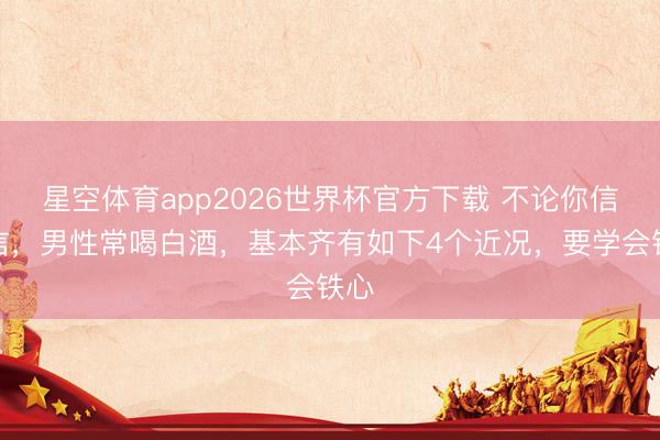 星空体育app2026世界杯官方下载 不论你信不信,男性常喝白酒,基本齐有如下4个近况,要学会铁心
