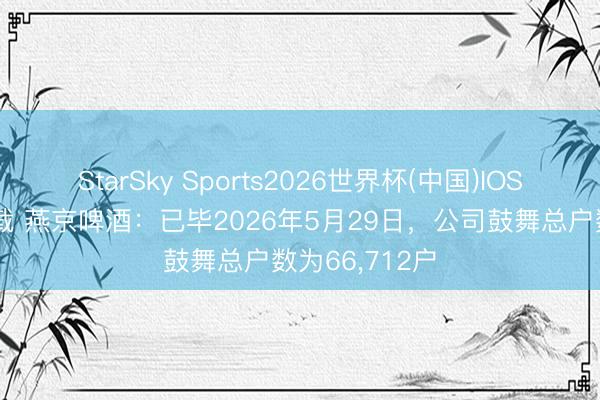 StarSky Sports2026世界杯(中国)IOS/安卓官方下载 燕京啤酒：已毕2026年5月29日，公司鼓舞总户数为66，712户