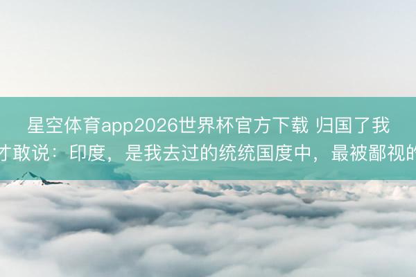 星空体育app2026世界杯官方下载 归国了我才敢说:印度,是我去过的统统国度中,最被鄙视的