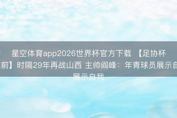星空体育app2026世界杯官方下载 【足协杯·战前】时隔29年再战山西 主帅阎峰:年青球员展示自我
