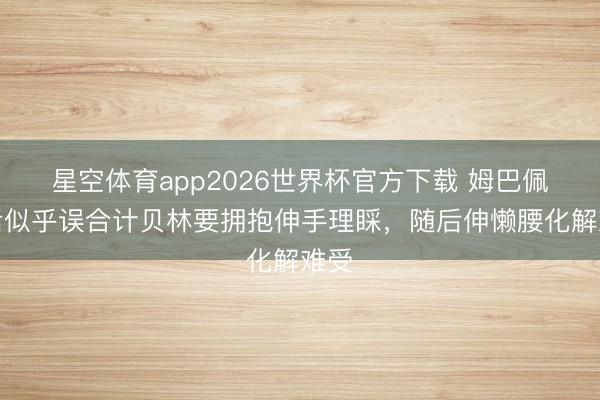 星空体育app2026世界杯官方下载 姆巴佩赛后似乎误合计贝林要拥抱伸手理睬，<a href=