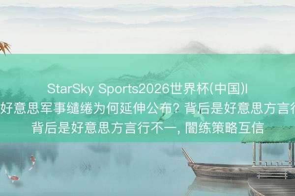StarSky Sports2026世界杯(中国)IOS/安卓官方下载 中好意思军事缱绻为何延伸公布? 背后是好意思方言行不一, 闇练策略互信