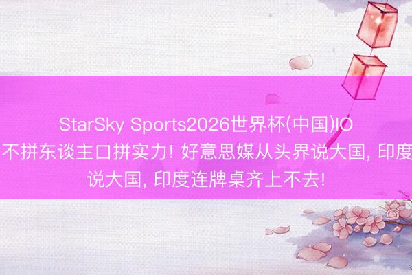 StarSky Sports2026世界杯(中国)IOS/安卓官方下载 不拼东谈主口拼实力! 好意思媒从头界说大国， 印度连牌桌齐上不去!
