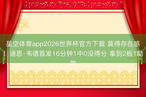 星空体育app2026世界杯官方下载 莫得存在感!迪恩·韦德首发16分钟1中0没得分 拿到2板1助