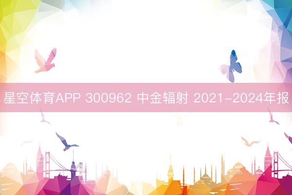 星空体育APP 300962 中金辐射 2021-2024年报