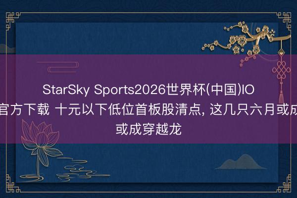 StarSky Sports2026世界杯(中国)IOS/安卓官方下载 十元以下低位首板股清点， 这几只六月或成穿越龙