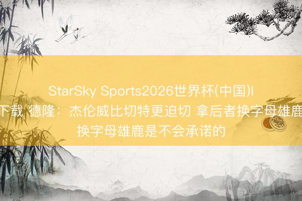 StarSky Sports2026世界杯(中国)IOS/安卓官方下载 德隆:杰伦威比切特更迫切 拿后者换字母雄鹿是不会承诺的