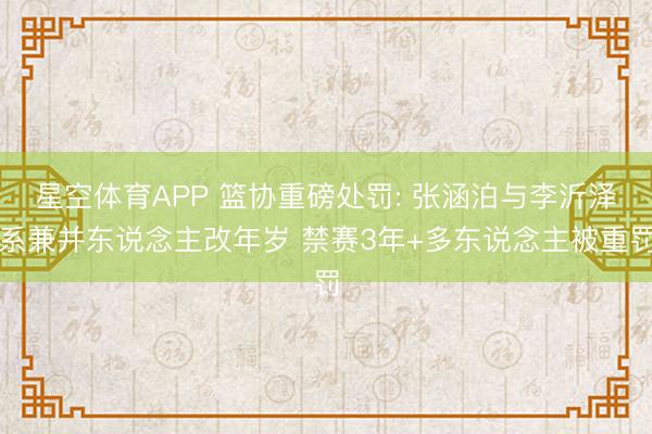 星空体育APP 篮协重磅处罚: 张涵泊与李沂泽系兼并东说念主改年岁 禁赛3年+多东说念主被重罚