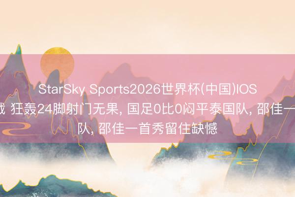 StarSky Sports2026世界杯(中国)IOS/安卓官方下载 狂轰24脚射门无果, 国足0比0闷平泰国队, 邵佳一首秀留住缺憾