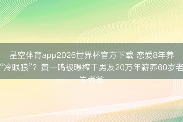 星空体育app2026世界杯官方下载 恋爱8年养出“冷眼狼”？黄一鸣被曝榨干男友20万年薪养60岁老翁