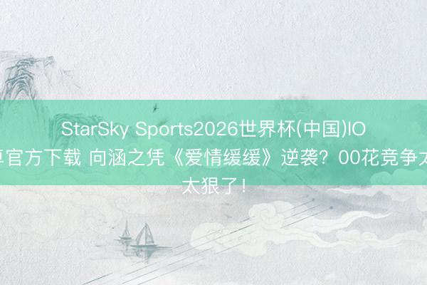 StarSky Sports2026世界杯(中国)IOS/安卓官方下载 向涵之凭《爱情缓缓》逆袭？00花竞争太狠了！