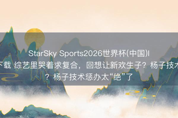 StarSky Sports2026世界杯(中国)IOS/安卓官方下载 综艺里哭着求复合，回想让新欢生子？杨子技术惩办太“绝”了