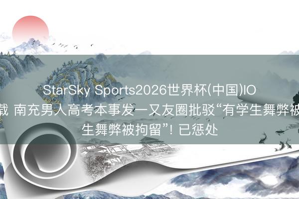 StarSky Sports2026世界杯(中国)IOS/安卓官方下载 南充男人高考本事发一又友圈批驳“有学生舞弊被拘留”! 已惩处