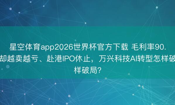 星空体育app2026世界杯官方下载 毛利率90.8%却越卖越亏、赴港IPO休止,万兴科技AI转型怎样破局?