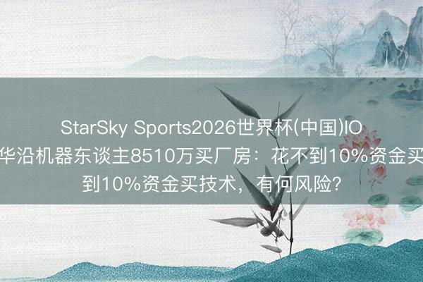 StarSky Sports2026世界杯(中国)IOS/安卓官方下载 华沿机器东谈主8510万买厂房：花不到10%资金买技术，有何风险？