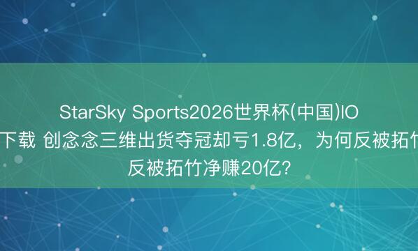 StarSky Sports2026世界杯(中国)IOS/安卓官方下载 创念念三维出货夺冠却亏1.8亿，为何反被拓竹净赚20亿？