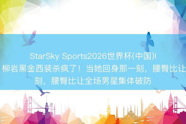 StarSky Sports2026世界杯(中国)IOS/安卓官方下载 柳岩黑金西装杀疯了！当她回身那一刻，腰臀比让全场男星集体破防