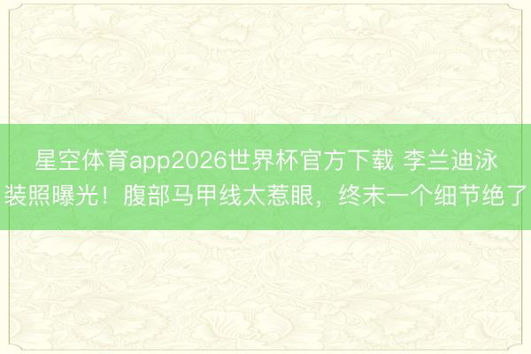 星空体育app2026世界杯官方下载 李兰迪泳装照曝光！腹部马甲线太惹眼，终末一个细节绝了