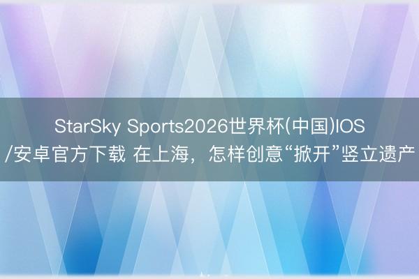 StarSky Sports2026世界杯(中国)IOS/安卓官方下载 在上海，怎样创意“掀开”竖立遗产