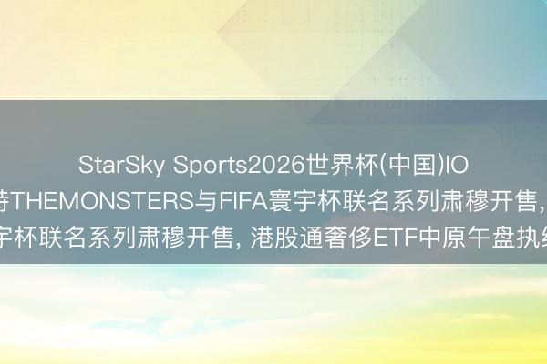 StarSky Sports2026世界杯(中国)IOS/安卓官方下载 泡泡玛特THEMONSTERS与FIFA寰宇杯联名系列肃穆开售， 港股通奢侈ETF中原午盘执续走强