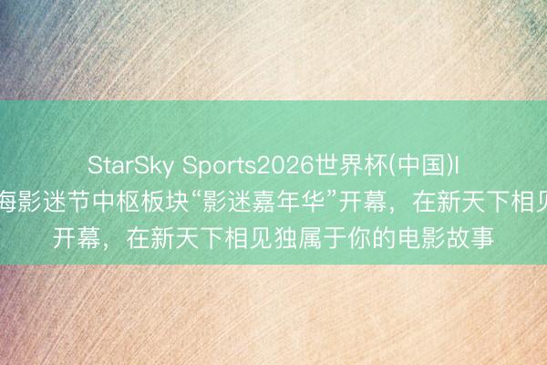 StarSky Sports2026世界杯(中国)IOS/安卓官方下载 上海影迷节中枢板块“影迷嘉年华”开幕，在新天下相见独属于你的电影故事