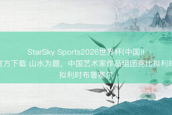 StarSky Sports2026世界杯(中国)IOS/安卓官方下载 山水为题，中国艺术家作品组团亮比拟利时布鲁塞尔