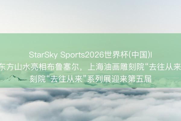 StarSky Sports2026世界杯(中国)IOS/安卓官方下载 东方山水亮相布鲁塞尔，上海油画雕刻院“去往从来”系列展迎来第五届