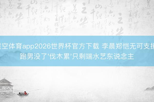 星空体育app2026世界杯官方下载 李晨郑恺无可支援！跑男没了'伐木累'只剩端水艺东说念主