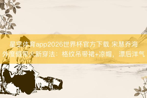 星空体育app2026世界杯官方下载 宋慧乔海外度假带火新穿法:格纹吊带裙+凉帽,漂后洋气