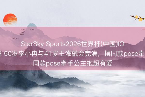 StarSky Sports2026世界杯(中国)IOS/安卓官方下载 50岁李小冉与41岁王濛融会完满，摆同款pose牵手公主抱超有爱
