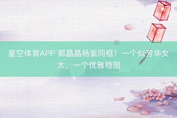 星空体育APP 郭晶晶杨紫同框!一个似芳华女大,一个优雅稳固