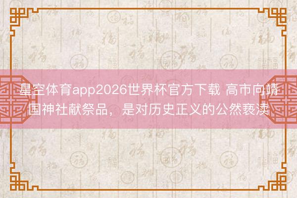 星空体育app2026世界杯官方下载 高市向靖国神社献祭品，是对历史正义的公然亵渎