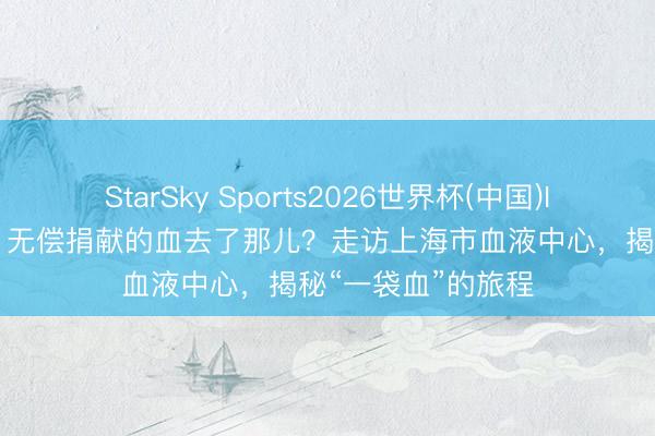 StarSky Sports2026世界杯(中国)IOS/安卓官方下载 无偿捐献的血去了那儿？走访上海市血液中心，揭秘“一袋血”的旅程