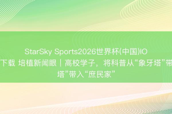 StarSky Sports2026世界杯(中国)IOS/安卓官方下载 培植新闻眼|高校学子,将科普从“象牙塔”带入“庶民家”