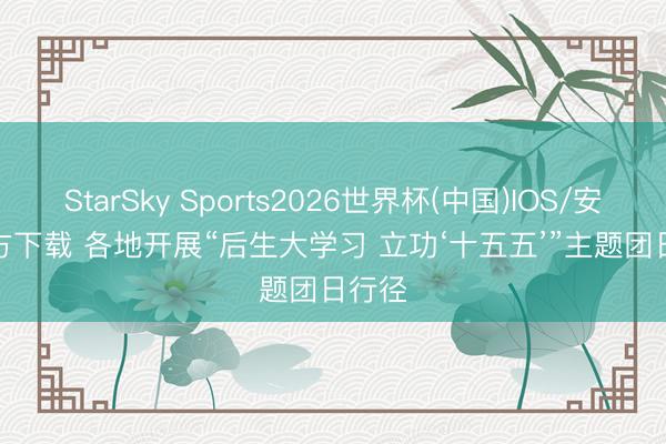 StarSky Sports2026世界杯(中国)IOS/安卓官方下载 各地开展“后生大学习 立功‘十五五’”主题团日行径