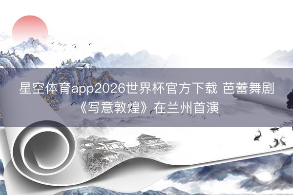 星空体育app2026世界杯官方下载 芭蕾舞剧《写意敦煌》在兰州首演