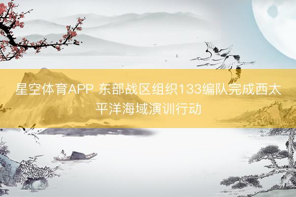 星空体育APP 东部战区组织133编队完成西太平洋海域演训行动