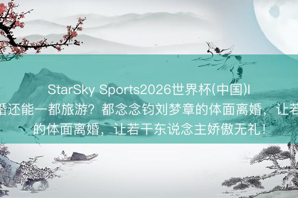 StarSky Sports2026世界杯(中国)IOS/安卓官方下载 离婚还能一都旅游？都念念钧刘梦章的体面离婚，让若干东说念主娇傲无礼！