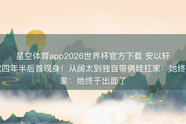 星空体育app2026世界杯官方下载 安以轩丈夫下狱四年半后首现身!从阔太到独自带俩娃扛家:她终于出面了