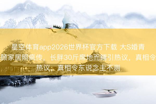 星空体育app2026世界杯官方下载 大S婚青年计曝光！素颜家居照疯传，长胖30斤席地而睡引热议，真相令东说念主不测