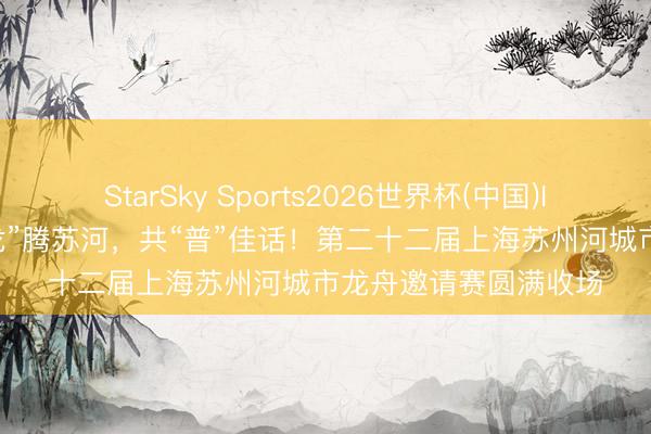 StarSky Sports2026世界杯(中国)IOS/安卓官方下载 “龙”腾苏河，共“普”佳话！第二十二届上海苏州河城市龙舟邀请赛圆满收场