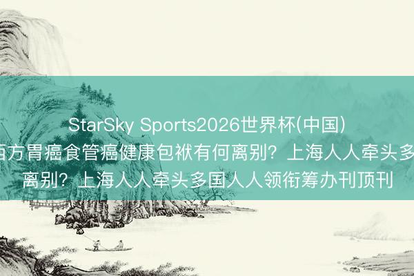 StarSky Sports2026世界杯(中国)IOS/安卓官方下载 东西方胃癌食管癌健康包袱有何离别？上海人人牵头多国人人领衔筹办刊顶刊