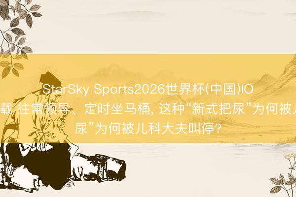 StarSky Sports2026世界杯(中国)IOS/安卓官方下载 往常领导、定时坐马桶， 这种“新式把尿”为何被儿科大夫叫停?