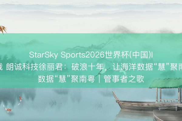 StarSky Sports2026世界杯(中国)IOS/安卓官方下载 朗诚科技徐丽君:破浪十年,让海洋数据“慧”聚南粤|管事者之歌