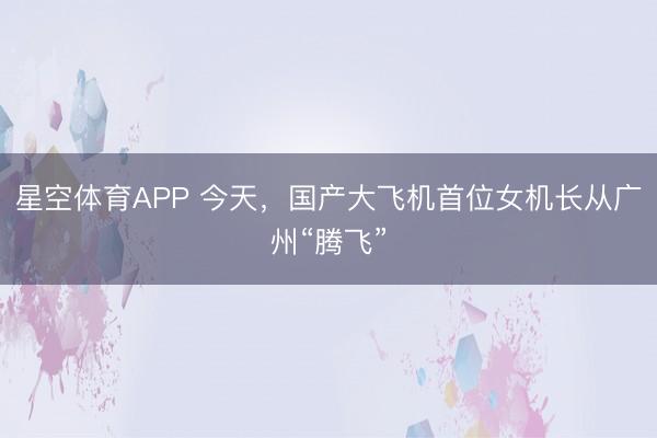 星空体育APP 今天，国产大飞机首位女机长从广州“腾飞”