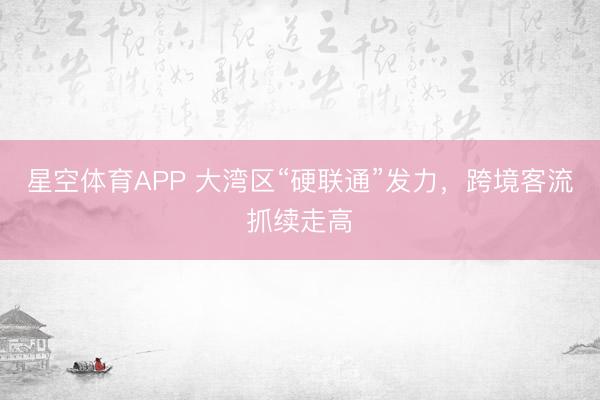 星空体育APP 大湾区“硬联通”发力，跨境客流抓续走高
