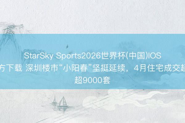 StarSky Sports2026世界杯(中国)IOS/安卓官方下载 深圳楼市“小阳春”坚挺延续，4月住宅成交超9000套