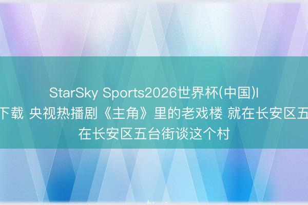 StarSky Sports2026世界杯(中国)IOS/安卓官方下载 央视热播剧《主角》里的老戏楼 就在长安区五台街谈这个村